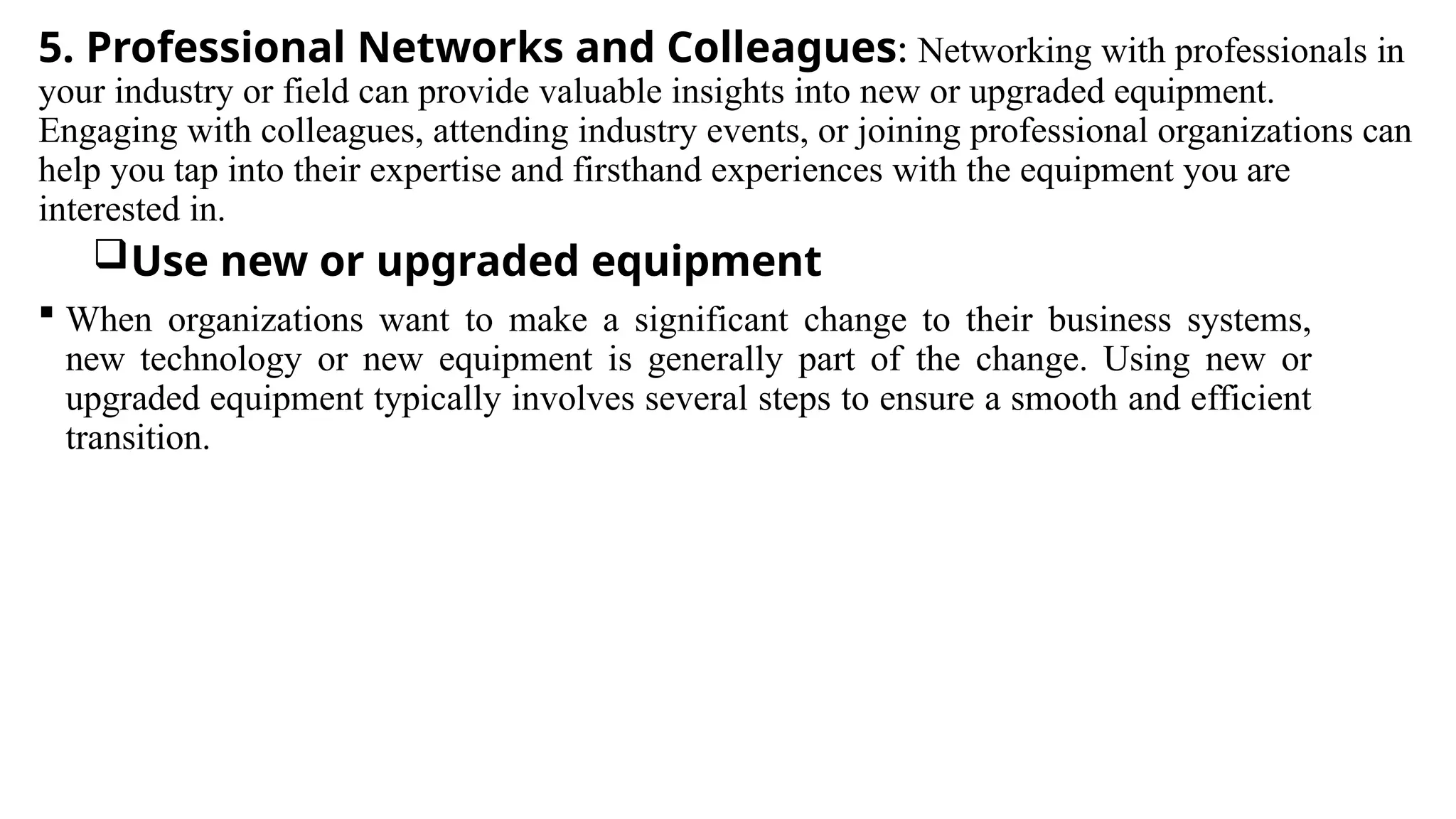 5. Professional Networks and Colleagues: Networking with professionals in
your industry or field can provide valuable insights into new or upgraded equipment.
Engaging with colleagues, attending industry events, or joining professional organizations can
help you tap into their expertise and firsthand experiences with the equipment you are
interested in.
Use new or upgraded equipment
 When organizations want to make a significant change to their business systems,
new technology or new equipment is generally part of the change. Using new or
upgraded equipment typically involves several steps to ensure a smooth and efficient
transition.
 