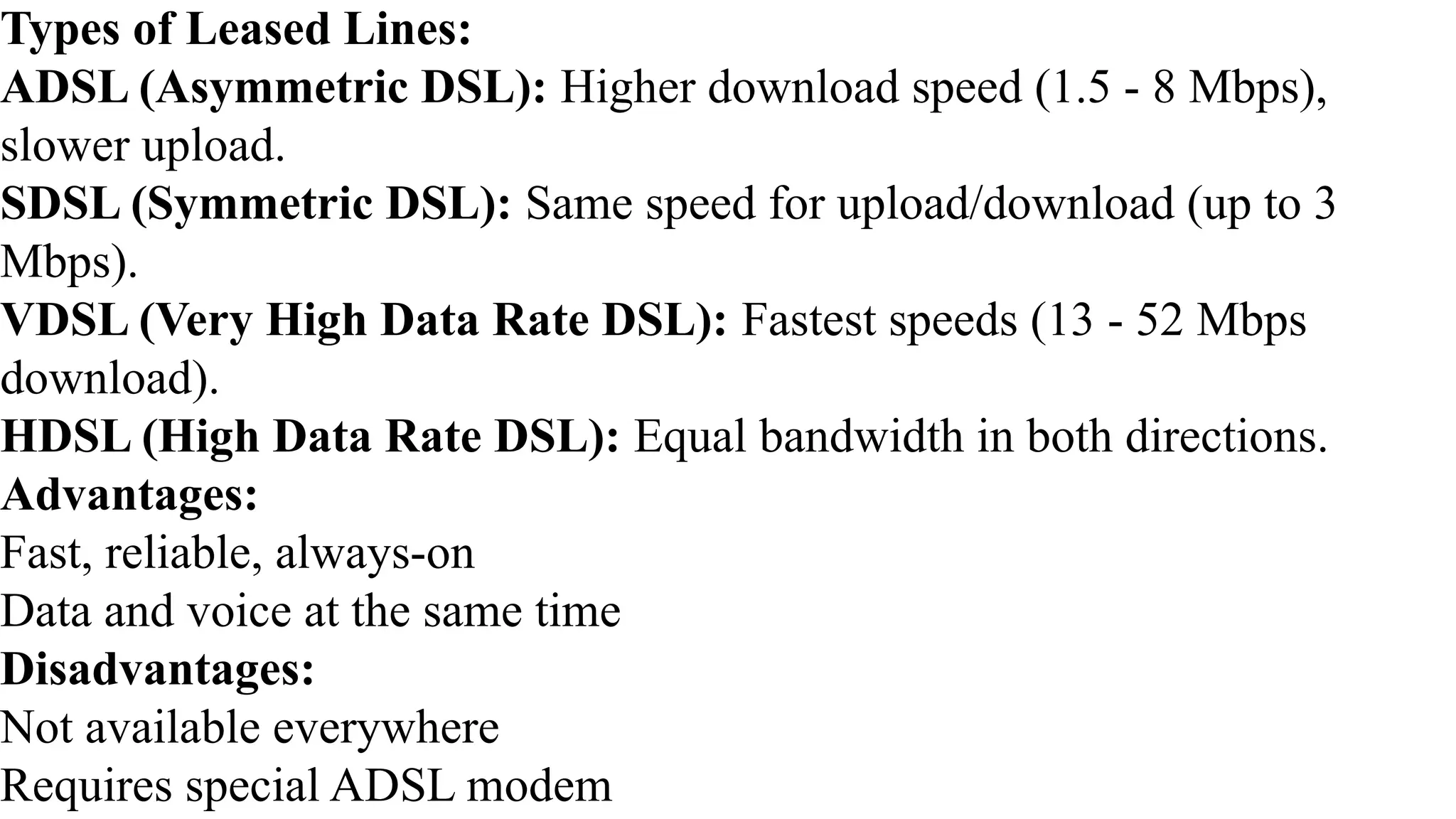 Types of Leased Lines:
ADSL (Asymmetric DSL): Higher download speed (1.5 - 8 Mbps),
slower upload.
SDSL (Symmetric DSL): Same speed for upload/download (up to 3
Mbps).
VDSL (Very High Data Rate DSL): Fastest speeds (13 - 52 Mbps
download).
HDSL (High Data Rate DSL): Equal bandwidth in both directions.
Advantages:
Fast, reliable, always-on
Data and voice at the same time
Disadvantages:
Not available everywhere
Requires special ADSL modem
 