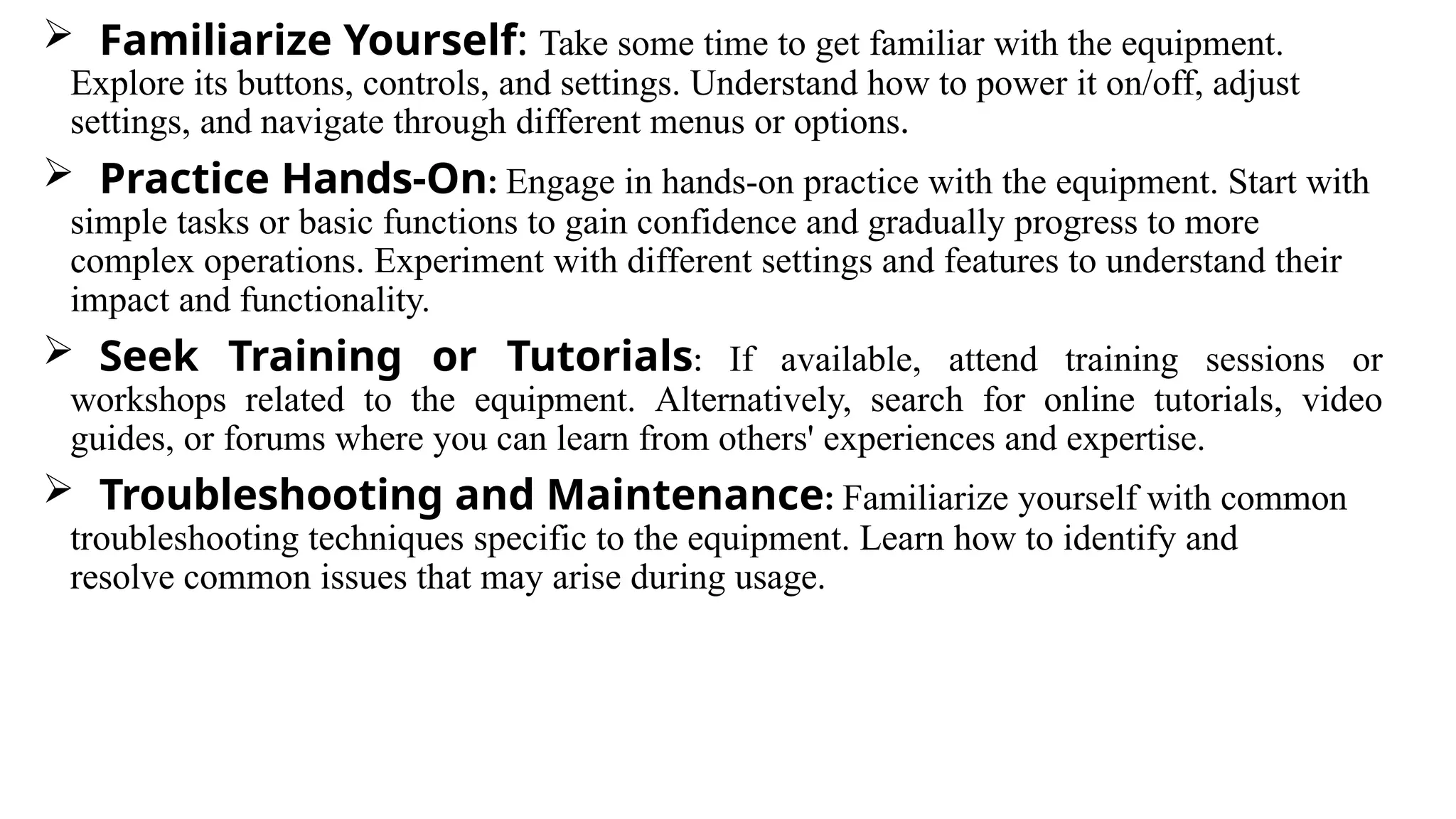  Familiarize Yourself: Take some time to get familiar with the equipment.
Explore its buttons, controls, and settings. Understand how to power it on/off, adjust
settings, and navigate through different menus or options.
 Practice Hands-On: Engage in hands-on practice with the equipment. Start with
simple tasks or basic functions to gain confidence and gradually progress to more
complex operations. Experiment with different settings and features to understand their
impact and functionality.
 Seek Training or Tutorials: If available, attend training sessions or
workshops related to the equipment. Alternatively, search for online tutorials, video
guides, or forums where you can learn from others' experiences and expertise.
 Troubleshooting and Maintenance: Familiarize yourself with common
troubleshooting techniques specific to the equipment. Learn how to identify and
resolve common issues that may arise during usage.
 