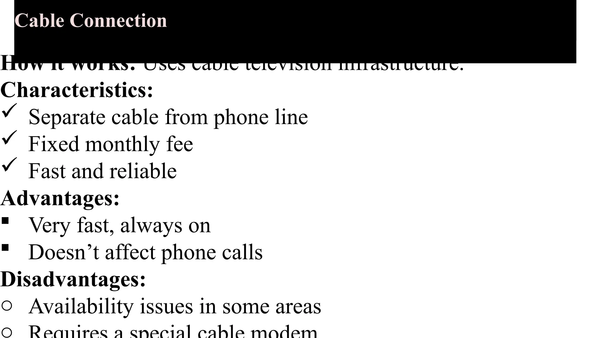 Cable Connection
How it works: Uses cable television infrastructure.
Characteristics:
 Separate cable from phone line
 Fixed monthly fee
 Fast and reliable
Advantages:
 Very fast, always on
 Doesn’t affect phone calls
Disadvantages:
o Availability issues in some areas
o
 