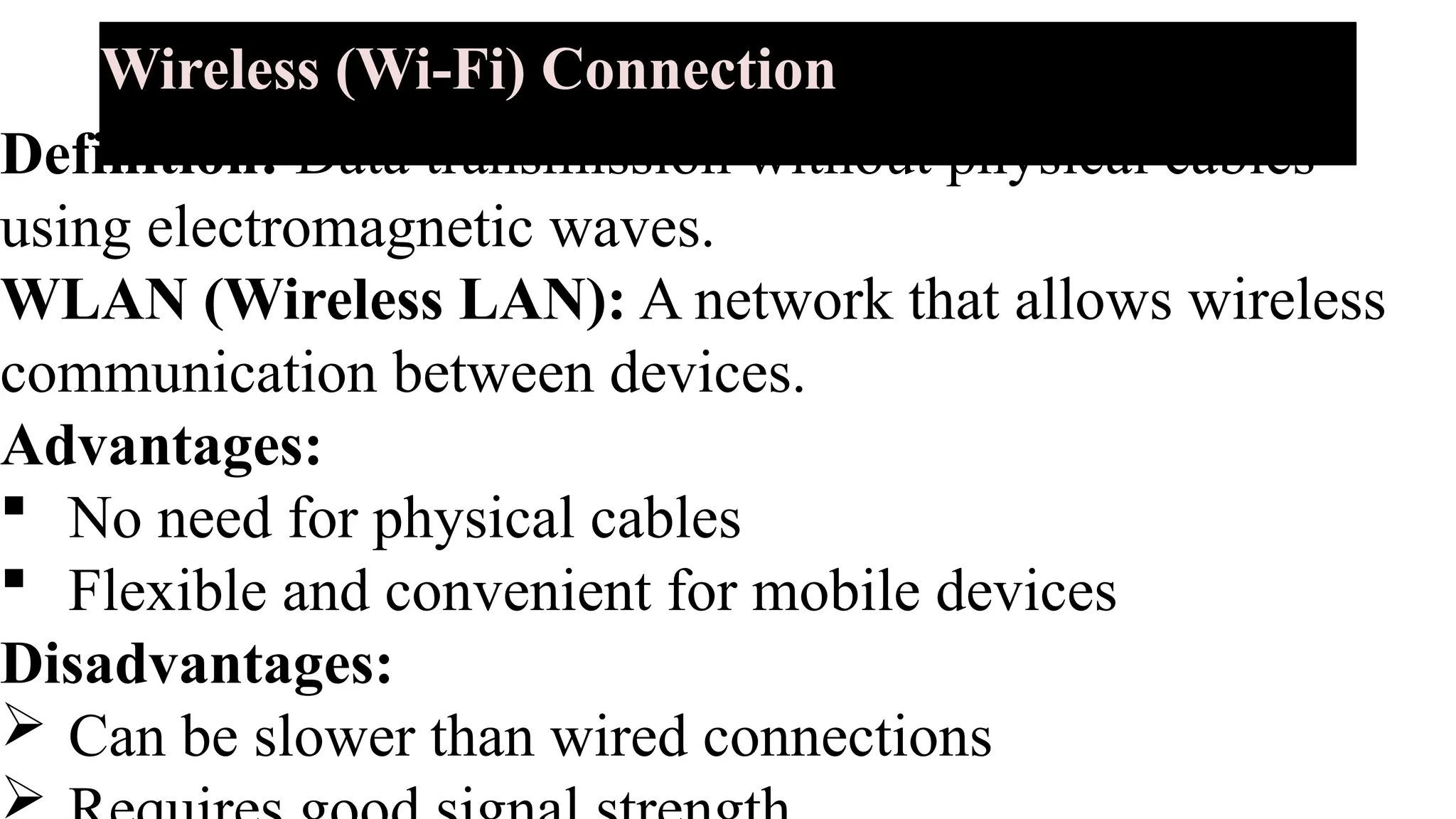 Wireless (Wi-Fi) Connection
Definition: Data transmission without physical cables
using electromagnetic waves.
WLAN (Wireless LAN): A network that allows wireless
communication between devices.
Advantages:
 No need for physical cables
 Flexible and convenient for mobile devices
Disadvantages:
 Can be slower than wired connections

 