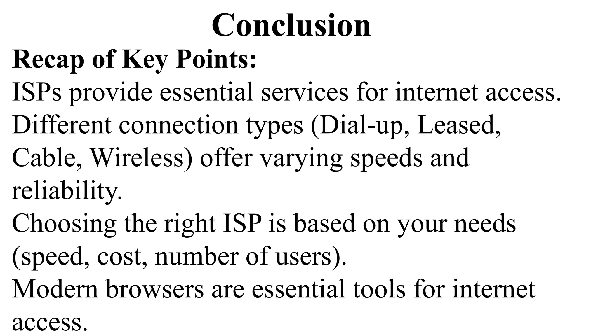 Conclusion
Recap of Key Points:
ISPs provide essential services for internet access.
Different connection types (Dial-up, Leased,
Cable, Wireless) offer varying speeds and
reliability.
Choosing the right ISP is based on your needs
(speed, cost, number of users).
Modern browsers are essential tools for internet
access.
 