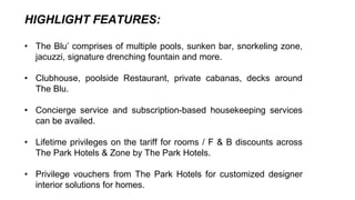 HIGHLIGHT FEATURES:
• The Blu’ comprises of multiple pools, sunken bar, snorkeling zone,
jacuzzi, signature drenching fountain and more.
• Clubhouse, poolside Restaurant, private cabanas, decks around
The Blu.
• Concierge service and subscription-based housekeeping services
can be availed.
• Lifetime privileges on the tariff for rooms / F & B discounts across
The Park Hotels & Zone by The Park Hotels.
• Privilege vouchers from The Park Hotels for customized designer
interior solutions for homes.