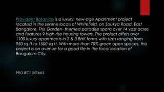 Provident Botanico is a luxury, new-age Apartment project
located in the serene locals of Whitefield, on Soukya Road, East
Bangalore. This Garden- themed paradise spans over 14 vast acres
and features 9 high-rise housing towers. The project offers over
1100 luxury apartments in 2 & 3 BHK forms with sizes ranging from
950 sq ft to 1500 sq ft. With more than 70% green open spaces, this
project is an avenue for a good life in the focal location of
Bangalore City.
PROJECT DETAILS
 