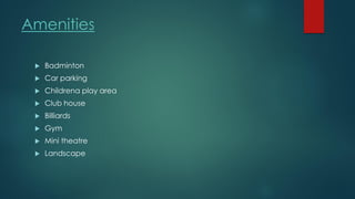 Amenities
 Badminton
 Car parking
 Childrena play area
 Club house
 Billiards
 Gym
 Mini theatre
 Landscape
 