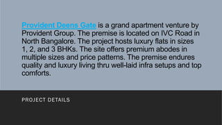 Provident Deens Gate is a grand apartment venture by
Provident Group. The premise is located on IVC Road in
North Bangalore. The project hosts luxury flats in sizes
1, 2, and 3 BHKs. The site offers premium abodes in
multiple sizes and price patterns. The premise endures
quality and luxury living thru well-laid infra setups and top
comforts.
PROJECT DETAILS
 