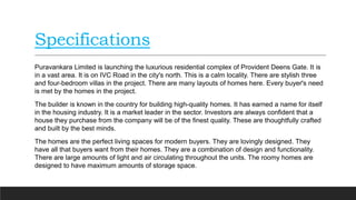 Specifications
Puravankara Limited is launching the luxurious residential complex of Provident Deens Gate. It is
in a vast area. It is on IVC Road in the city's north. This is a calm locality. There are stylish three
and four-bedroom villas in the project. There are many layouts of homes here. Every buyer's need
is met by the homes in the project.
The builder is known in the country for building high-quality homes. It has earned a name for itself
in the housing industry. It is a market leader in the sector. Investors are always confident that a
house they purchase from the company will be of the finest quality. These are thoughtfully crafted
and built by the best minds.
The homes are the perfect living spaces for modern buyers. They are lovingly designed. They
have all that buyers want from their homes. They are a combination of design and functionality.
There are large amounts of light and air circulating throughout the units. The roomy homes are
designed to have maximum amounts of storage space.
 