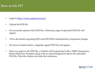 How to file PF?

•

Login to http://esewa.epfoservices.in/

•

Upload the ECR file

•

On successful upload of the ECR file, a Summary page of uploaded ECR file will
appear.

•

Fill in the details regarding EDLI and EPF/EDLI administrative/inspection charges.

•

On click of submit button, a digitally signed PDF File will appear.

•

Once you approve the PDF file, a Challan will be generated with a TRRN (Temporary
Return Reference Number) along with an acknowledgement slip for the uploaded
ECR file. Print the challan and make the remittance.

 
