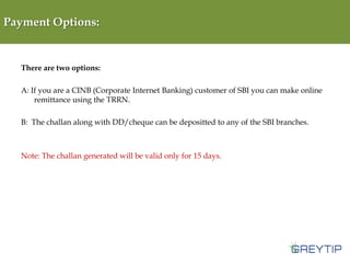 Payment Options:

There are two options:

A: If you are a CINB (Corporate Internet Banking) customer of SBI you can make online
remittance using the TRRN.
B: The challan along with DD/cheque can be depositted to any of the SBI branches.

Note: The challan generated will be valid only for 15 days.

 