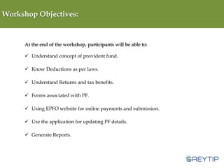 Workshop Objectives:

At the end of the workshop, participants will be able to:
 Understand concept of provident fund.
 Know Deductions as per laws.
 Understand Returns and tax benefits.
 Forms associated with PF.
 Using EPFO website for online payments and submission.
 Use the application for updating PF details.

 Generate Reports.

 