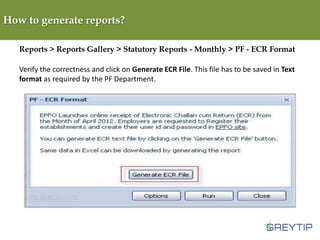 How to generate reports?
Reports > Reports Gallery > Statutory Reports - Monthly > PF - ECR Format
Verify the correctness and click on Generate ECR File. This file has to be saved in Text
format as required by the PF Department.

 