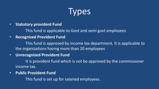 Types
• Statutory provident Fund
This fund is applicable to Govt and semi govt employees
• Recognized Provident Fund
This fund is approved by income tax department. It is applicable to
the organizations having more than 20 employees
• Unrecognized Provident Fund
It is provident fund which is not be approved by the commissioner
income tax.
• Public Provident Fund
This fund is set up for salaried employees.
 