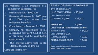 Mr. Prabhakar is an employee in a
company in Bangalore. His
1. Basic salary is Rs. 8000 p.m,
2. Dearness allowance Rs. 2000 p.m
(Rs. 1000 p.m enters into
retirement benefits)
3. Commission on Turnover Rs. 2000
4. Company has contributed to his
recognized provident fund at 14%
of his salary and he contributed
equal amount
5. The interest above fund is Rs.
14000 at the rate of 14% p.a
Compute taxable RPF
Solution: Calculation of Taxable RPF
14% of basic Salary
(1,10,000 X 14/100) = 15,400
Less: Exempt at 12%
(1,10,000 X 12/100) = 13,200
Taxable RPF = 2,200
Calculation of Taxable interest on RPF
Interest at 14% = 14,000
Less: Exempt @ 9.5%
(14,000 X 9.5/14) = 9,500
Taxable interest on RPF = 4,500
(Basic= basic + DA Retirement + Commission on turnover
96000+ 12000+ 2000= 1,10,000)
 