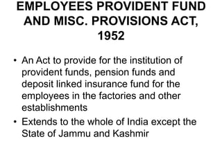 EMPLOYEES PROVIDENT FUND
AND MISC. PROVISIONS ACT,
1952
• An Act to provide for the institution of
provident funds, pension funds and
deposit linked insurance fund for the
employees in the factories and other
establishments
• Extends to the whole of India except the
State of Jammu and Kashmir
 