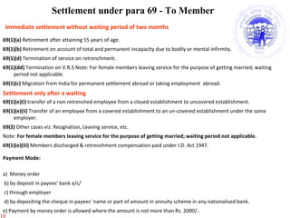 Employees' Provident Fund Scheme Benefits 69(1)(a)  Retirement after attaining 55 years of age. 69(1)(b)  Retirement on account of total and permanent incapacity due to bodily or mental infirmity. 69(1)(d)  Termination of service on retrenchment. 69(1)(dd)  Termination on V.R.S Note: For female members leaving service for the purpose of getting married; waiting period not applicable. 69(1)(c)  Migration from India for permanent settlement abroad or taking employment  abroad. 69(1)(e)(i)  transfer of a non retrenched employee from a closed establishment to uncovered establishment. 69(1)(e)(ii)  Transfer of an employee from a covered establishment to an un-covered establishment under the same employer. 69(2)  Other cases viz. Resignation, Leaving service, etc. Note:  For female members leaving service for the purpose of getting married; waiting period not applicable. 69(1)(e)(iii)  Members discharged & retrenchment compensation paid under I.D. Act 1947. Settlement under para 69 - To Member Payment Mode: a)  Money order b) by deposit in payees' bank a/c/ c) through employer d) by depositing the cheque in payees' name or part of amount in annuity scheme in any nationalised bank.  e) Payment by money order is allowed where the amount is not more than Rs. 2000/-. Immediate settlement without waiting period of two months  Settlement only after a waiting 