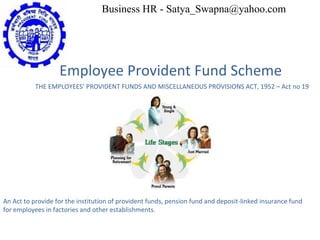 Employee Provident Fund Scheme THE EMPLOYEES’ PROVIDENT FUNDS AND MISCELLANEOUS PROVISIONS ACT, 1952 – Act no 19 An Act to provide for the institution of provident funds, pension fund and deposit-linked insurance fund for employees in factories and other establishments. Business HR - Satya_Swapna@yahoo.com 