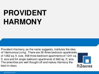 www.ft2acres.com
Cloud | Mobility| Analytics | RIMS
PROVIDENT
HARMONY
Provident Harmony, as the name suggests, institutes the idea
of ‘Harmonius Living’. There are 36 three bedroom apartments
of 1262 sq. ft. size, 458 three bedroom apartments of 1241 sq.
ft. size and 54 single bedroom apartments of 662 sq. ft. size.
The amenities are well thought off and makes Harmony the
best-in-class.
 