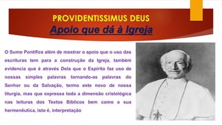 PROVIDENTISSIMUS DEUS 
Apoio que dá à Igreja 
O Sumo Pontífice além de mostrar o apoio que o uso das 
escrituras tem para a construção da Igreja, também 
evidencia que é através Dela que o Espírito faz uso de 
nossas simples palavras tornando-as palavras do 
Senhor ou da Salvação, termo este novo de nossa 
liturgia, mas que expressa toda a dimensão cristológica 
nas leituras dos Textos Bíblicos bem como a sua 
hermenêutica, isto é, interpretação 
 