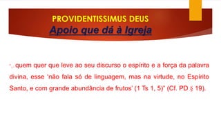 PROVIDENTISSIMUS DEUS 
Apoio que dá à Igreja 
“... quem quer que leve ao seu discurso o espírito e a força da palavra 
divina, esse ‘não fala só de linguagem, mas na virtude, no Espírito 
Santo, e com grande abundância de frutos’ (1 Ts 1, 5)” (Cf. PD § 19). 
 