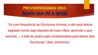 PROVIDENTISSIMUS DEUS 
Apoio que dá à Igreja 
“Lê com frequência as Escrituras divinas, e até esta leitura 
sagrada nunca seja deposta de tuas mãos; aprende o que 
ensinas...; a fala do padre seja condimentada pela leitura das 
Escrituras” (São Jerônimo). 
 