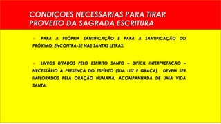 CONDIÇOES NECESSARIAS PARA TIRAR 
PROVEITO DA SAGRADA ESCRITURA 
 PARA A PRÓPRIA SANTIFICAÇÃO E PARA A SANTIFICAÇÃO DO 
PRÓXIMO; ENCONTRA-SE NAS SANTAS LETRAS. 
 LIVROS DITADOS PELO ESPÍRITO SANTO – DIFÍCIL INTERPRETAÇÃO – 
NECESSÁRIO A PRESENÇA DO ESPÍRITO (SUA LUZ E GRAÇA), DEVEM SER 
IMPLORADOS PELA ORAÇÃO HUMANA, ACOMPANHADA DE UMA VIDA 
SANTA. 
 