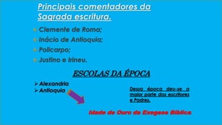 Principais comentadores da 
Sagrada escritura. 
 Clemente de Roma; 
 Inácio de Antioquia; 
 Policarpo; 
 Justino e Irineu. 
ESCOLAS DA ÉPOCA 
 Alexandria 
 Antioquia 
Dessa época deu-se a 
maior parte dos escritores 
e Padres. 
Idade de Ouro da Exegese Bíblica. 
 