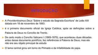 INTRODUÇÃO 
 A Providentissimus Deus “Sobre o estudo da Sagrada Escritura” de Leão XIII 
datada em 18 de novembro de 1893. 
 é o primeiro documento oficial da Igreja Católica, após as definições sobre a 
Palavra de Deus no Concílio de Trento. 
 De certo modo o Concílio Vaticano I (1869-1870), que aconteceu duas décadas 
antes desse documento pontifício, fez referências à Palavra de Deus, mas ela 
não era seu objeto principal de estudo 
 O tema central girou em torno do Primado e da Infalibilidade do papa. 
 
