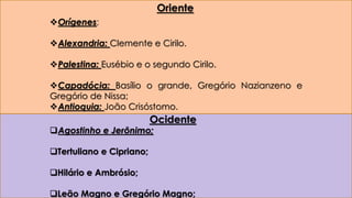 Oriente 
Orígenes; 
Alexandria: Clemente e Cirilo. 
Palestina: Eusébio e o segundo Cirilo. 
Capadócia: Basílio o grande, Gregório Nazianzeno e 
Gregório de Nissa; 
Antioquia: João Crisóstomo. 
Ocidente 
Agostinho e Jerônimo; 
Tertuliano e Cipriano; 
Hilário e Ambrósio; 
Leão Magno e Gregório Magno; 
 
