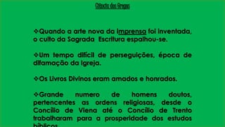 Ciência dos Gregos 
Quando a arte nova da imprensa foi inventada, 
o culto da Sagrada Escritura espalhou-se. 
Um tempo difícil de perseguições, época de 
difamação da Igreja. 
Os Livros Divinos eram amados e honrados. 
Grande numero de homens doutos, 
pertencentes as ordens religiosas, desde o 
Concílio de Viena até o Concílio de Trento 
trabalharam para a prosperidade dos estudos 
bíblicos. 
 