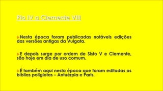 Pio IV a Clemente VIII 
Nesta época foram publicadas notáveis edições 
das versões antigas da Vulgata. 
E depois surge por ordem de Sisto V e Clemente, 
são hoje em dia de uso comum. 
É também aqui nesta época que foram editadas as 
bíblias poliglotas – Antuérpia e Paris. 
 