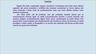 Racionalistas 
Negam eles toda a inspiração, negam a Escritura, e proclamam que todos esses objetos 
sagrados são meras invenções e artifícios dos homens; consideram os Livros Santos, não 
como contendo o relato exato de acontecimentos reais, mas como fábulas ineptas, como 
históriasmentirosas. 
Aos olhos deles, não há profecias, mas sim predições forjadas depois que os 
acontecimentos tiveram lugar, ou então pressentimentos devidos a causas naturais; não 
existem milagres verdadeiramente dignos deste nome, manifestação do poder divino, mas 
apenas fatos surpreendentes que absolutamente não excedem as forças da natureza, ou ainda 
prestígios e mitos; enfim, os Evangelhos e os escritos dos apóstolos não foram escritos pelos 
autores aos quais são atribuídos. 
 