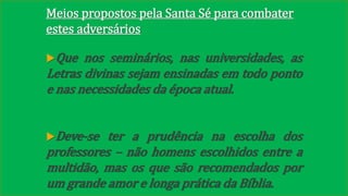 Meios propostos pela Santa Sé para combater 
estes adversários 
Que nos seminários, nas universidades, as 
Letras divinas sejam ensinadas em todo ponto 
e nas necessidades da época atual. 
Deve-se ter a prudência na escolha dos 
professores – não homens escolhidos entre a 
multidão, mas os que são recomendados por 
um grande amor e longa prática da Bíblia. 
 