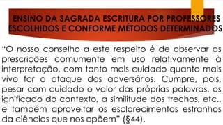 ENSINO DA SAGRADA ESCRITURA POR PROFESSORES 
ESCOLHIDOS E CONFORME MÉTODOS DETERMINADOS: 
“O nosso conselho a este respeito é de observar as 
prescrições comumente em uso relativamente à 
interpretação, com tanto mais cuidado quanto mais 
vivo for o ataque dos adversários. Cumpre, pois, 
pesar com cuidado o valor das próprias palavras, os 
ignificado do contexto, a similitude dos trechos, etc., 
e também aproveitar os esclarecimentos estranhos 
da ciências que nos opõem” (§44). 
 