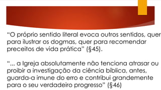 “O próprio sentido literal evoca outros sentidos, quer 
para ilustrar os dogmas, quer para recomendar 
preceitos de vida prática” (§45). 
“... a Igreja absolutamente não tenciona atrasar ou 
proibir a investigação da ciência bíblica, antes, 
guarda-a imune do erro e contribui grandemente 
para o seu verdadeiro progresso” (§46) 
 