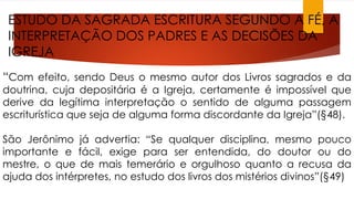 ESTUDO DA SAGRADA ESCRITURA SEGUNDO A FÉ, A 
INTERPRETAÇÃO DOS PADRES E AS DECISÕES DA 
IGREJA 
“Com efeito, sendo Deus o mesmo autor dos Livros sagrados e da 
doutrina, cuja depositária é a Igreja, certamente é impossível que 
derive da legítima interpretação o sentido de alguma passagem 
escriturística que seja de alguma forma discordante da Igreja”(§48). 
São Jerônimo já advertia: “Se qualquer disciplina, mesmo pouco 
importante e fácil, exige para ser entendida, do doutor ou do 
mestre, o que de mais temerário e orgulhoso quanto a recusa da 
ajuda dos intérpretes, no estudo dos livros dos mistérios divinos”(§49) 
 