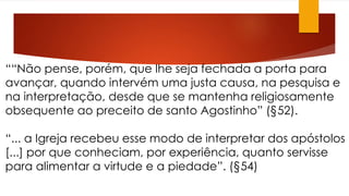 ““Não pense, porém, que lhe seja fechada a porta para 
avançar, quando intervém uma justa causa, na pesquisa e 
na interpretação, desde que se mantenha religiosamente 
obsequente ao preceito de santo Agostinho” (§52). 
“... a Igreja recebeu esse modo de interpretar dos apóstolos 
[...] por que conheciam, por experiência, quanto servisse 
para alimentar a virtude e a piedade”. (§54) 
 