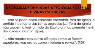 NECESSIDADE DE FUNDAR A TEOLOGIA SOBRE AS 
DIVINAS ESCRITURAS 
“... não se pode absolutamente encontrar, fora da Igreja, o 
sentido incorrupto das Letras sagradas [...] [fora da Igreja 
não podem atingir o miolo da Escritura, mas somente lhe é 
dado roer a casca”. (§56). 
“... não recebe das outras ciências como se fossem 
superiores, mas usa-as como inferiores e servas”. (§59) 
 
