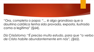 “Ora, completa o papa: “... é algo grandioso que a 
doutrina católica tenha sido provada, exposta, ilustrada 
como a legítima” (§64). 
Diz Crisóstomo: “É preciso muito estudo, para que “o verbo 
de Cristo habite abundantemente em nós”, (§65). 
 