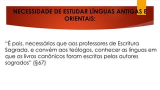 NECESSIDADE DE ESTUDAR LÍNGUAS ANTIGAS E 
ORIENTAIS: 
“É pois, necessários que aos professores de Escritura 
Sagrada, e convém aos teólogos, conhecer as línguas em 
que os livros canônicos foram escritos pelos autores 
sagrados” (§67) 
 