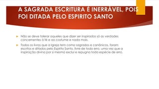 A SAGRADA ESCRITURA É INERRÁVEL, POIS 
FOI DITADA PELO ESPIRITO SANTO 
 Não se deve tolerar aqueles que dizer ser inspirados só as verdades 
concernentes à fé e ao costume e nada mais. 
 Todos os livros que a Igreja tem como sagrados e canônicos, foram 
escritos e ditados pelo Espirito Santo, livre de todo erro, uma vez que a 
inspiração divina por si mesma exclui e repugna toda espécie de erro. 
 