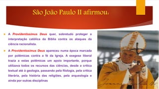 São João Paulo II afirmou: 
 A Providentissimus Deus quer, sobretudo proteger a 
interpretação católica da Bíblia contra os ataques da 
ciência racionalista. 
 A Providentissimus Deus apareceu numa época marcada 
por polêmicas contra a fé da Igreja. A exegese liberal 
trazia a estas polêmicas um apoio importante, porque 
utilizava todos os recursos das ciências, desde a crítica 
textual até à geologia, passando pela filologia, pela crítica 
literária, pela história das religiões, pela arqueologia e 
ainda por outras disciplinas 
 