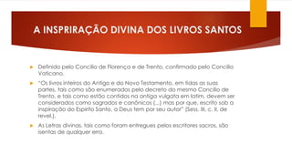 A INSPRIRAÇÃO DIVINA DOS LIVROS SANTOS 
 Definido pelo Concilio de Florença e de Trento, confirmado pelo Concilio 
Vaticano. 
 “Os livros inteiros do Antigo e do Novo Testamento, em tidas as suas 
partes, tais como são enumerados pelo decreto do mesmo Concilio de 
Trento, e tais como estão contidos na antiga vulgata em latim, devem ser 
considerados como sagrados e canônicos (...) mas por que, escrito sob a 
inspiração do Espirito Santo, a Deus tem por seu autor” (Sess. III, c. II, de 
revel.). 
 As Letras divinas, tais como foram entregues pelos escritores sacros, são 
isentas de qualquer erro. 
 