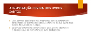 A INSPRIRAÇÃO DIVINA DOS LIVROS 
SANTOS 
 Lutar, por meio das ciências mais importantes, plena e perfeitamente 
para estabelecer a santidade da Bíblia, certamente é o que é justo de se 
esperar da erudição dos teólogos. 
 Devem gravar fielmente na memória que Deus, Criador e Senhor de 
todas as coisas, é ao mesmo tempo o autor das Escrituras. 
 
