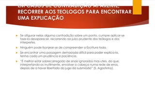 EM CASOS DE CONTRADIÇÃO APARENTE, 
RECORRER AOS TEOLOGOS PARA ENCONTRAR 
UMA EXPLICAÇÃO 
 Se afigurar nelas alguma contradição sobre um ponto, cumpre aplicar-se 
faze-la desaparecer, recorrendo ao juízo prudente dos teólogos e dos 
interpretes. 
 Ninguém pode lisonjear-se de compreender a Escritura toda. 
 Se encontrar uma passagem demasiada difícil para poder explica-la, 
tenha cada um prudência e paciência. 
 “É melhor estar sobrecarregado de sinais ignorados mas uteis, do que, 
interpretando-os inutilmente, envolver a cabeça numa rede de erros, 
depois de a haver libertado do jugo da submissão” (S. Agostinho). 
 