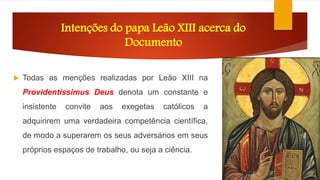 Intenções do papa Leão XIII acerca do 
Documento 
 Todas as menções realizadas por Leão XIII na 
Providentissimus Deus denota um constante e 
insistente convite aos exegetas católicos a 
adquirirem uma verdadeira competência científica, 
de modo a superarem os seus adversários em seus 
próprios espaços de trabalho, ou seja a ciência. 
 