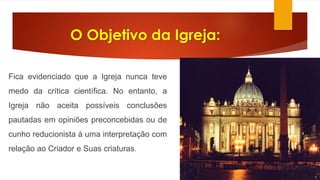 O Objetivo da Igreja: 
Fica evidenciado que a Igreja nunca teve 
medo da crítica científica. No entanto, a 
Igreja não aceita possíveis conclusões 
pautadas em opiniões preconcebidas ou de 
cunho reducionista à uma interpretação com 
relação ao Criador e Suas criaturas. 
 