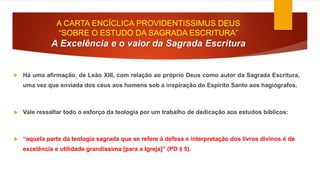 A CARTA ENCÍCLICA PROVIDENTISSIMUS DEUS 
“SOBRE O ESTUDO DA SAGRADA ESCRITURA” 
A Excelência e o valor da Sagrada Escritura 
 Há uma afirmação, de Leão XIII, com relação ao próprio Deus como autor da Sagrada Escritura, 
uma vez que enviada dos céus aos homens sob a inspiração do Espírito Santo aos hagiógrafos. 
 Vale ressaltar todo o esforço da teologia por um trabalho de dedicação aos estudos bíblicos: 
 “aquela parte da teologia sagrada que se refere à defesa e interpretação dos livros divinos é de 
excelência e utilidade grandíssima [para a Igreja]” (PD § 5). 
 