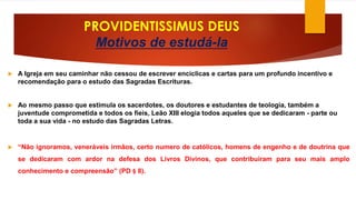 PROVIDENTISSIMUS DEUS 
Motivos de estudá-la 
 A Igreja em seu caminhar não cessou de escrever encíclicas e cartas para um profundo incentivo e 
recomendação para o estudo das Sagradas Escrituras. 
 Ao mesmo passo que estimula os sacerdotes, os doutores e estudantes de teologia, também a 
juventude comprometida e todos os fieis, Leão XIII elogia todos aqueles que se dedicaram - parte ou 
toda a sua vida - no estudo das Sagradas Letras. 
 “Não ignoramos, veneráveis irmãos, certo numero de católicos, homens de engenho e de doutrina que 
se dedicaram com ardor na defesa dos Livros Divinos, que contribuíram para seu mais amplo 
conhecimento e compreensão” (PD § 8). 
 
