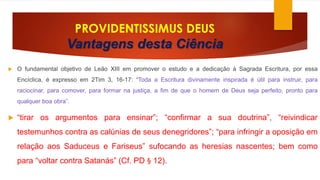 PROVIDENTISSIMUS DEUS 
Vantagens desta Ciência 
 O fundamental objetivo de Leão XIII em promover o estudo e a dedicação à Sagrada Escritura, por essa 
Encíclica, é expresso em 2Tim 3, 16-17: “Toda a Escritura divinamente inspirada é útil para instruir, para 
raciocinar, para comover, para formar na justiça, a fim de que o homem de Deus seja perfeito, pronto para 
qualquer boa obra”. 
 “tirar os argumentos para ensinar”; “confirmar a sua doutrina”, “reivindicar 
testemunhos contra as calúnias de seus denegridores”; “para infringir a oposição em 
relação aos Saduceus e Fariseus” sufocando as heresias nascentes; bem como 
para “voltar contra Satanás” (Cf. PD § 12). 
 