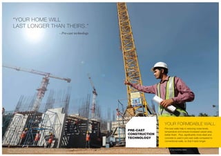Pre-cast walls help in reducing noise levels,
temperature and ensure increased carpet area,
better finish. Plus, significantly more steel and
concrete is used in pre-cast walls compared to
conventional walls, so that it lasts longer.
The imagery used in the brochure is indicative of style only. The photographs of the interiors, surrounding views and location may have been digitally enhanced or altered and do not represent actual views or surrounding views.
These photographs are indicative only. Floor plans are in accordance with the last approved sanctioned plan and may be subject to change mandated by governmental authorities and/or applicable law
“YOUR HOME WILL
LAST LONGER THAN THEIRS.”
- Pre-cast technology
YOUR FORMIDABLE WALL.
PRE-CAST
CONSTRUCTION
TECHNOLOGY
 